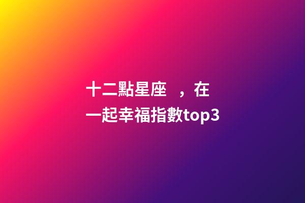 十二點星座，在一起幸福指數top3-第1張-觀點-玄機派